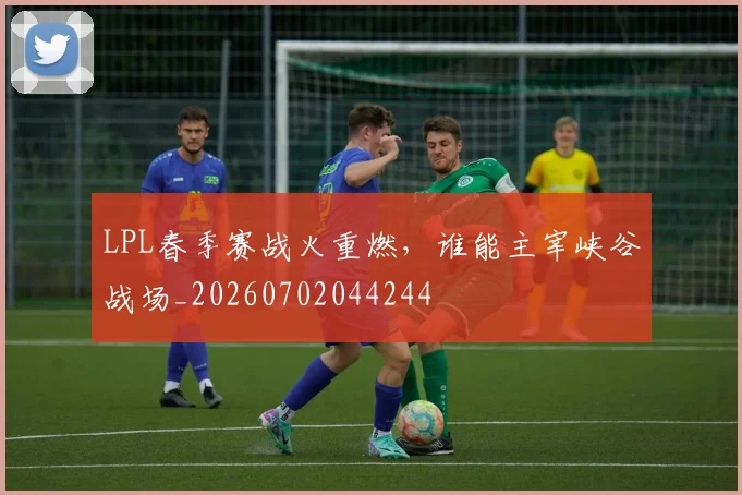 LPL春季赛战火重燃，谁能主宰峡谷战场_20260702044244