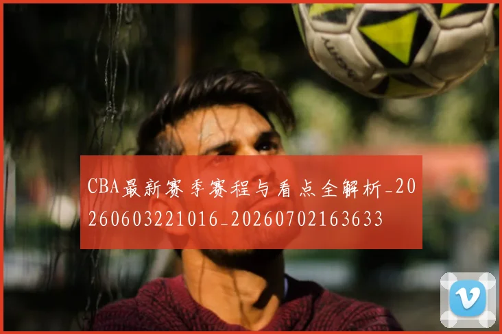 CBA最新赛季赛程与看点全解析_20260603221016_20260702163633
