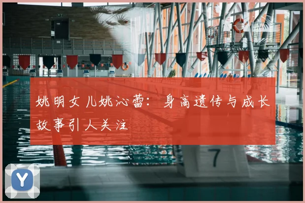姚明女儿姚沁蕾：身高遗传与成长故事引人关注