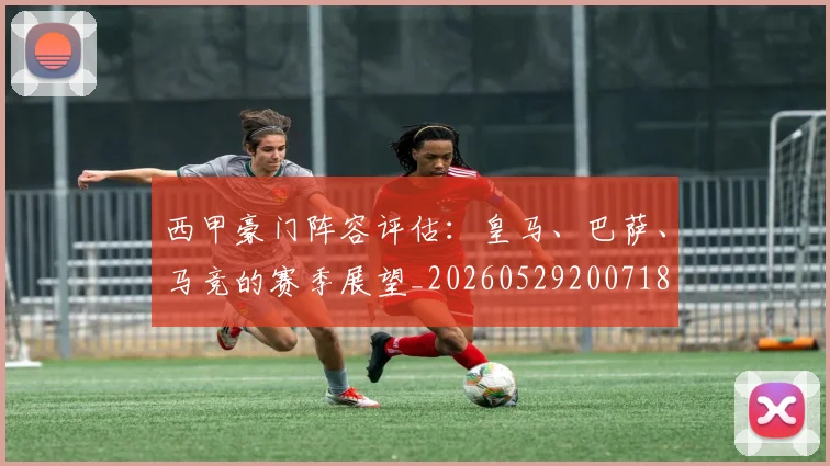 西甲豪门阵容评估：皇马、巴萨、马竞的赛季展望_20260529200718