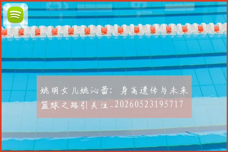 姚明女儿姚沁蕾：身高遗传与未来篮球之路引关注_20260523195717