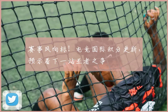 赛事风向标！电竞国际积分更新，预示着下一站王者之争