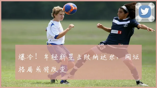 爆冷！年轻新星击败纳达尔，网坛格局或将改变