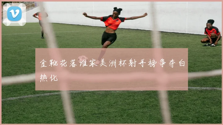 金靴花落谁家美洲杯射手榜争夺白热化
