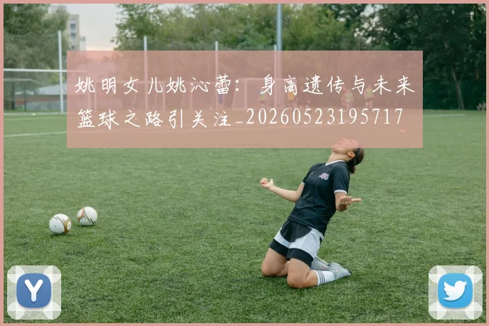 姚明女儿姚沁蕾：身高遗传与未来篮球之路引关注_20260523195717