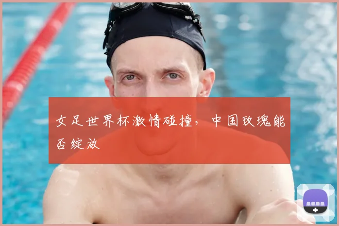 女足世界杯激情碰撞，中国玫瑰能否绽放