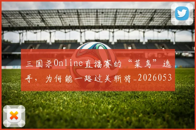 三国杀Online直播赛的“菜鸟”选手，为何能一路过关斩将_20260530144238
