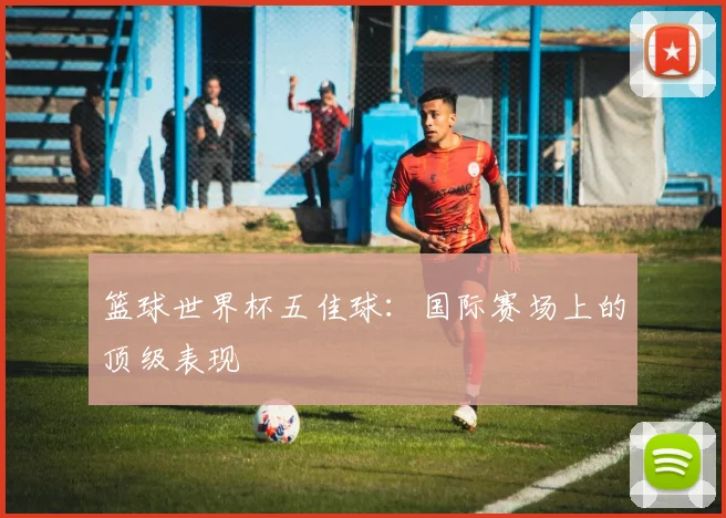 篮球世界杯五佳球：国际赛场上的顶级表现
