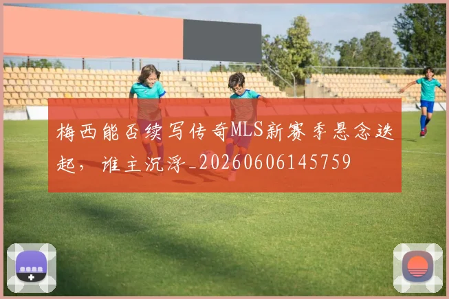 梅西能否续写传奇MLS新赛季悬念迭起，谁主沉浮_20260606145759