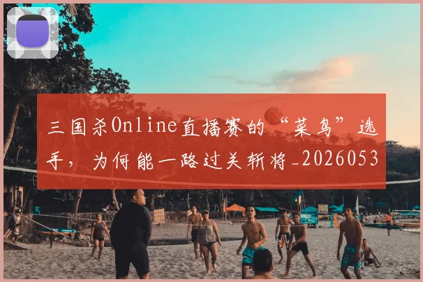 三国杀Online直播赛的“菜鸟”选手，为何能一路过关斩将_20260530144238