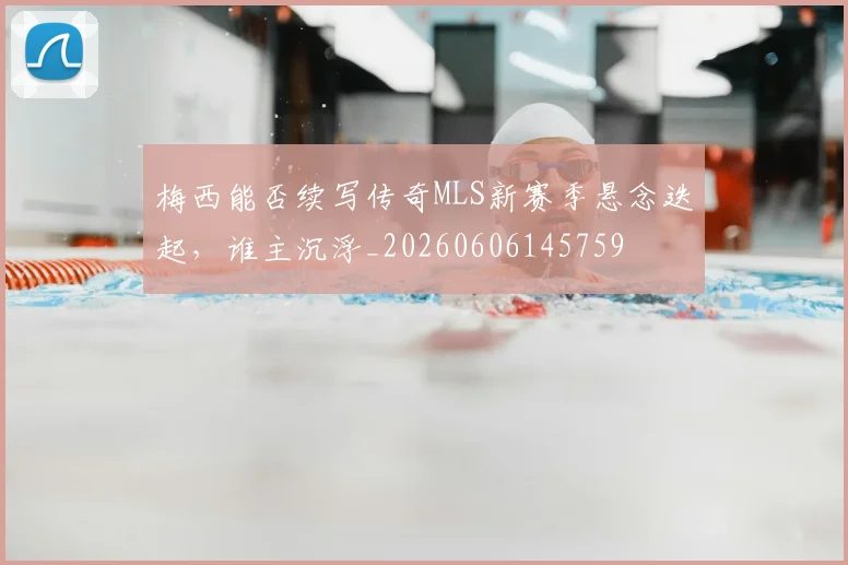 梅西能否续写传奇MLS新赛季悬念迭起，谁主沉浮_20260606145759