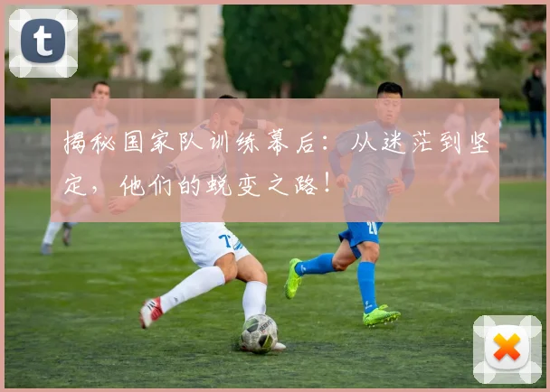 揭秘国家队训练幕后：从迷茫到坚定，他们的蜕变之路！