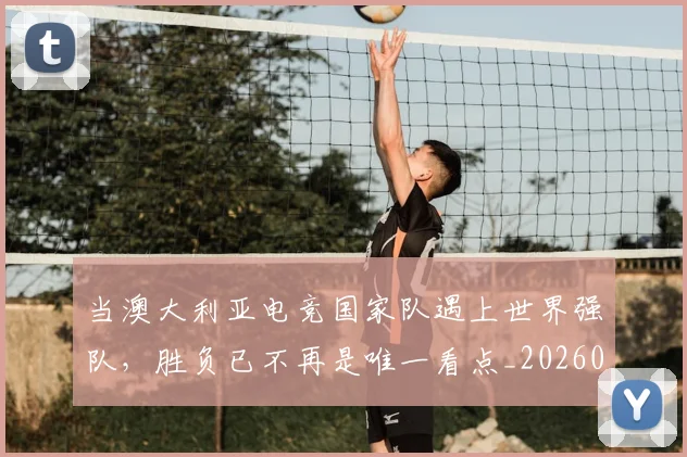 当澳大利亚电竞国家队遇上世界强队，胜负已不再是唯一看点_20260604232910