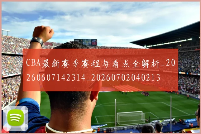 CBA最新赛季赛程与看点全解析_20260607142314_20260702040213