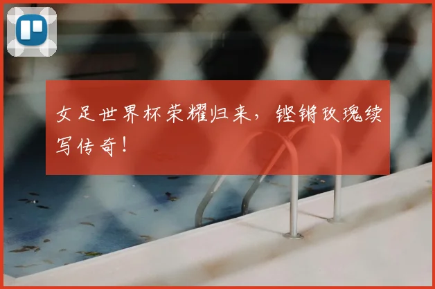 女足世界杯荣耀归来，铿锵玫瑰续写传奇！