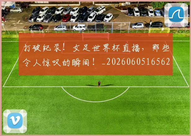 打破纪录！女足世界杯直播，那些令人惊叹的瞬间！_20260605165626