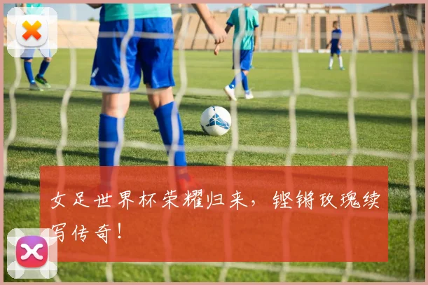 女足世界杯荣耀归来，铿锵玫瑰续写传奇！