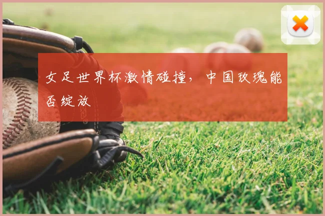女足世界杯激情碰撞，中国玫瑰能否绽放
