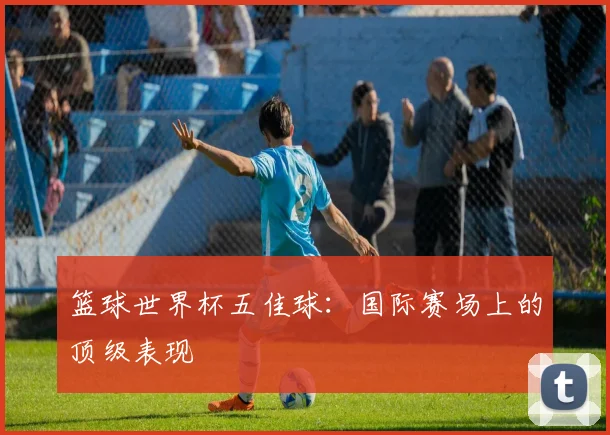 篮球世界杯五佳球：国际赛场上的顶级表现