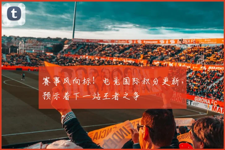 赛事风向标！电竞国际积分更新，预示着下一站王者之争