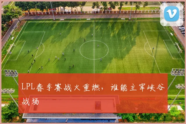 LPL春季赛战火重燃，谁能主宰峡谷战场